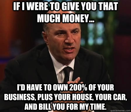 if i were to give you that much money... i'd have to own 200% of your business, plus your house, your car, and bill you for my time.  