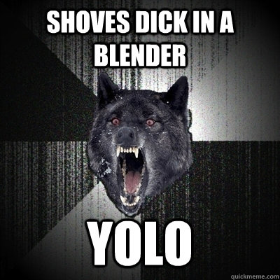 shoves dick in a blender yolo  Insanity Wolf