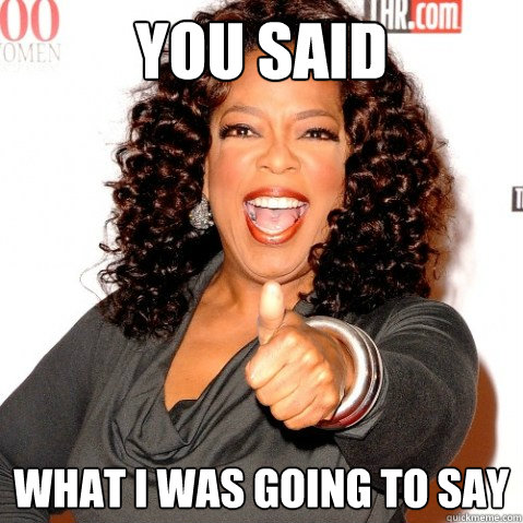 YOU SAID what i was going to say - YOU SAID what i was going to say  Upvoting oprah