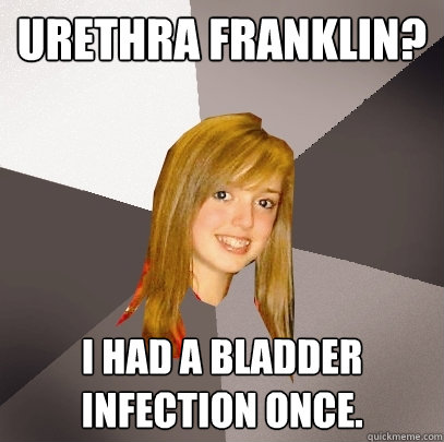 Urethra Franklin? I had a bladder infection once.  Musically Oblivious 8th Grader