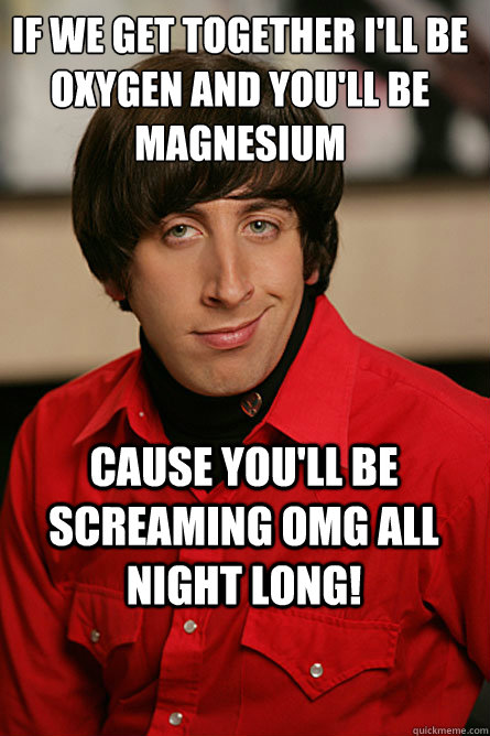 if we get together I'll be oxygen and you'll be magnesium cause you'll be screaming OMG all night long! - if we get together I'll be oxygen and you'll be magnesium cause you'll be screaming OMG all night long!  Pickup Line Scientist