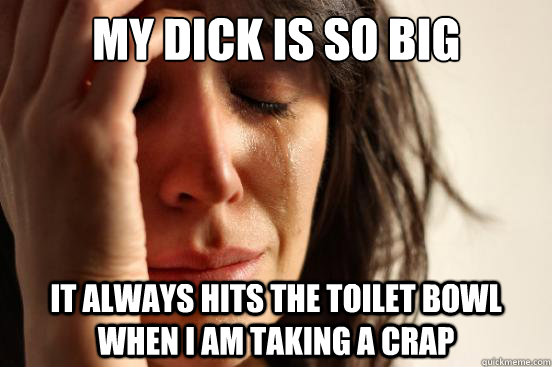 My dick is so big It always hits the toilet bowl when I am taking a crap  First World Problems