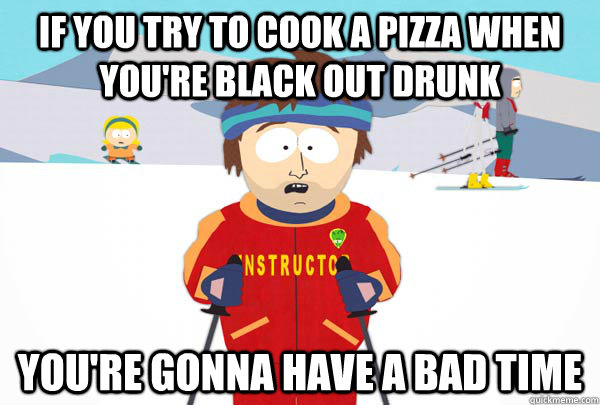 if you try to cook a pizza when you're black out drunk you're gonna have a bad time  Super Cool Ski Instructor