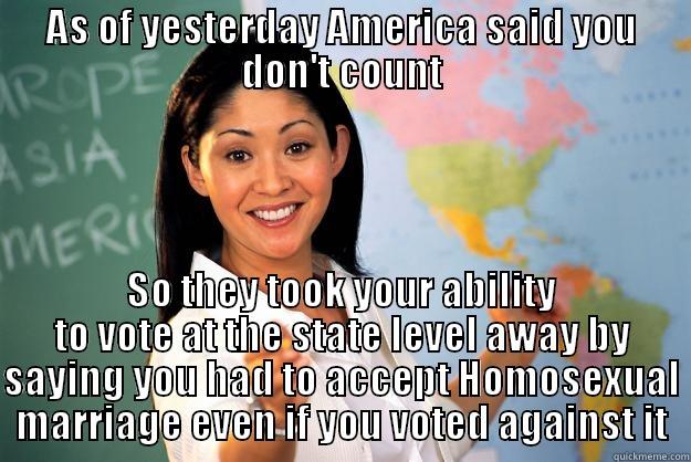AS OF YESTERDAY AMERICA SAID YOU DON'T COUNT SO THEY TOOK YOUR ABILITY TO VOTE AT THE STATE LEVEL AWAY BY SAYING YOU HAD TO ACCEPT HOMOSEXUAL MARRIAGE EVEN IF YOU VOTED AGAINST IT Unhelpful High School Teacher