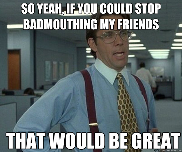 So yeah, if you could stop badmouthing my friends THAT WOULD BE GREAT  that would be great