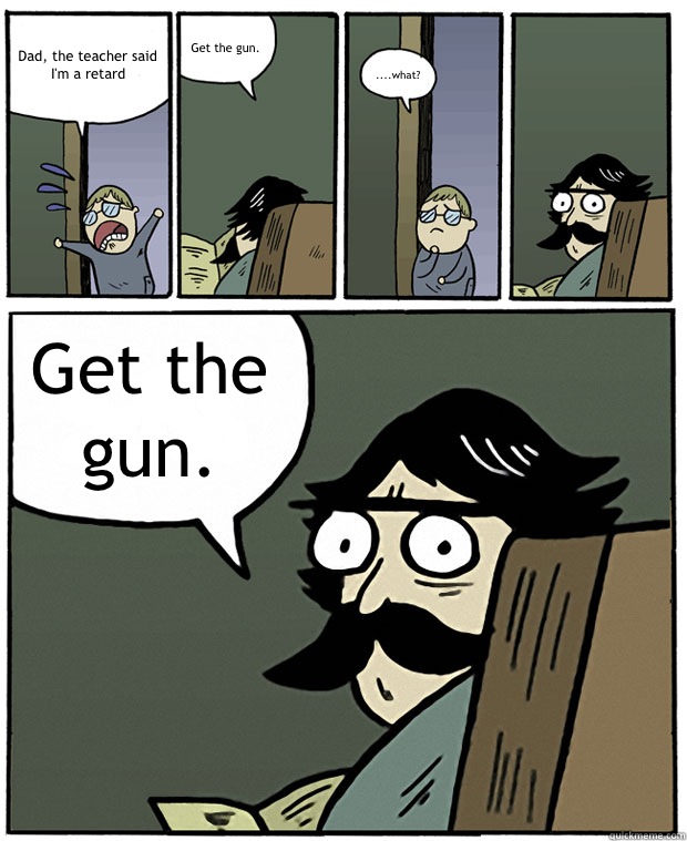 Dad, the teacher said I'm a retard Get the gun.  ....what? Get the gun.   Stare Dad