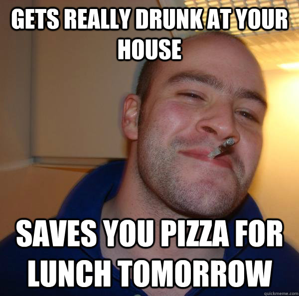 Gets really drunk at your house Saves you pizza for lunch tomorrow - Gets really drunk at your house Saves you pizza for lunch tomorrow  Misc