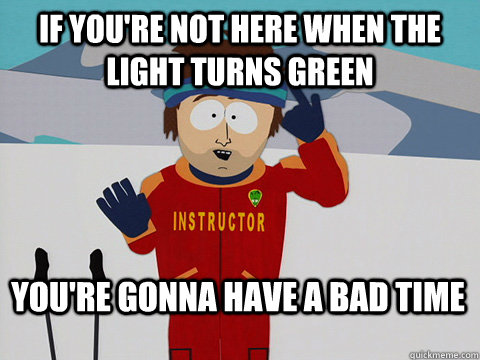 If you're not here when the light turns green You're gonna have a bad time  Bad Time