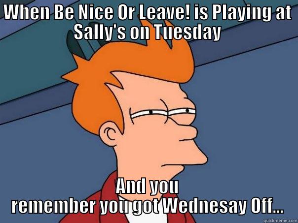 WHEN BE NICE OR LEAVE! IS PLAYING AT SALLY'S ON TUESDAY AND YOU REMEMBER YOU GOT WEDNESAY OFF... Futurama Fry
