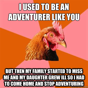 I used to be an adventurer like you But then my family started to miss me and my daughter grew ill so i had to come home and stop adventuring  - I used to be an adventurer like you But then my family started to miss me and my daughter grew ill so i had to come home and stop adventuring   Anti-Joke Chicken