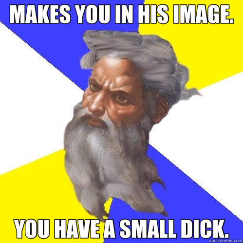 MAKES YOU IN HIS IMAGE. YOU HAVE A SMALL DICK.  Advice God