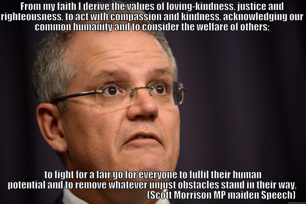 FROM MY FAITH I DERIVE THE VALUES OF LOVING-KINDNESS, JUSTICE AND RIGHTEOUSNESS, TO ACT WITH COMPASSION AND KINDNESS, ACKNOWLEDGING OUR COMMON HUMANITY AND TO CONSIDER THE WELFARE OF OTHERS;  TO FIGHT FOR A FAIR GO FOR EVERYONE TO FULFIL THEIR HUMAN POTENTIAL AND TO REMOVE WHATEVER UNJUST OBSTACLES STAND IN THEIR WAY,                                                                              (SCOTT MORRISON MP MAIDEN SPEECH) Misc