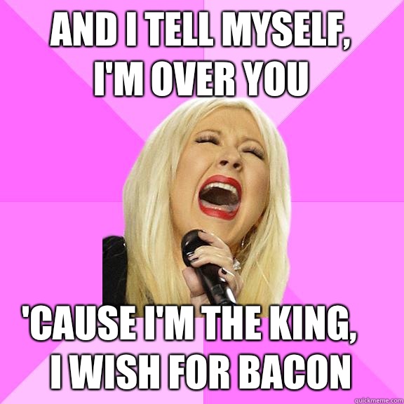 And I tell myself,
I'm over you 'cause I'm the king,   
I wish for bacon  Wrong Lyrics Christina
