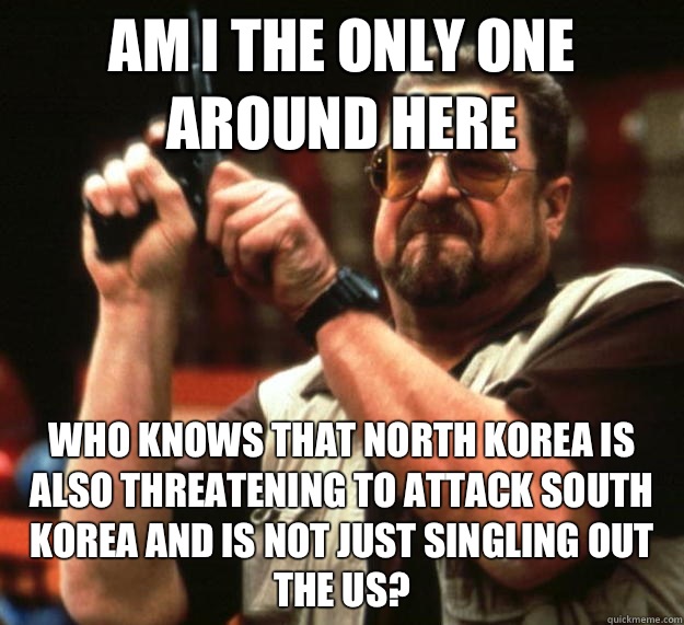 am I the only one around here Who knows that North Korea is also threatening to attack South Korea and is not just singling out the US?  Angry Walter