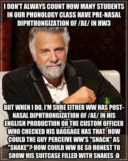 I don't always count how many students in our phonology class have pre-nasal diphthongization of /ae/ in HW3  but when I do, I'm sure either WW has post-nasal diphthongization of /ae/ in his English production or the custom officer who checked his baggage - I don't always count how many students in our phonology class have pre-nasal diphthongization of /ae/ in HW3  but when I do, I'm sure either WW has post-nasal diphthongization of /ae/ in his English production or the custom officer who checked his baggage  The Most Interesting Man In The World