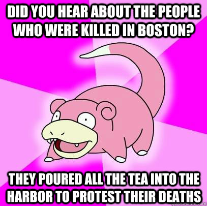 Did you hear about the people who were killed in boston? they poured all the tea into the harbor to protest their deaths  Slowpoke