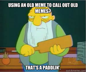 Using an old meme to call out old memes? That's a paddlin'.  Paddlin Jasper