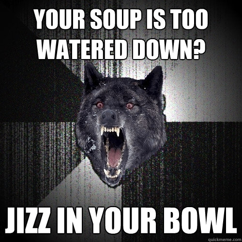 Your soup is too watered down? Jizz in your bowl  Insanity Wolf