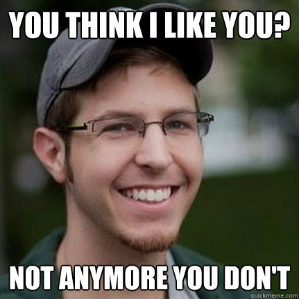 you think i like you? Not anymore you don't  
