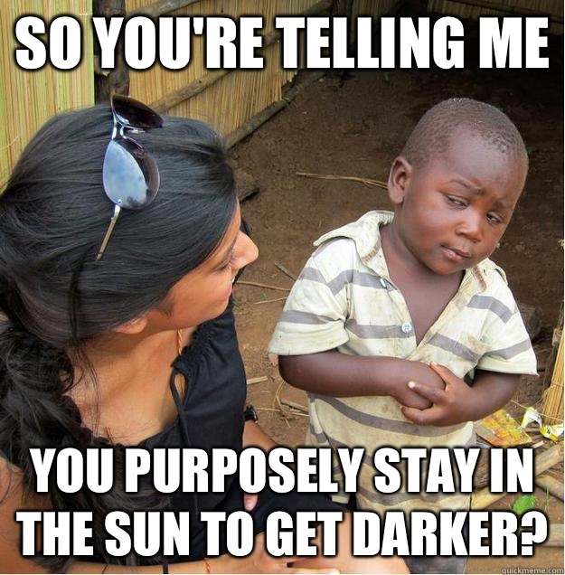so you're telling me You purposely stay in the sun to get darker?  Sceptical African child
