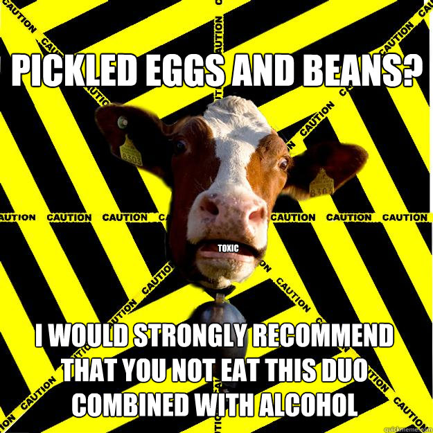 Pickled eggs and beans? I would strongly recommend that you not eat this duo combined with alcohol
 TOXIC  Caution cow