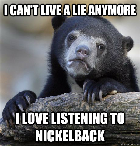 I can't live a lie anymore I love listening to nickelback  Confession Bear
