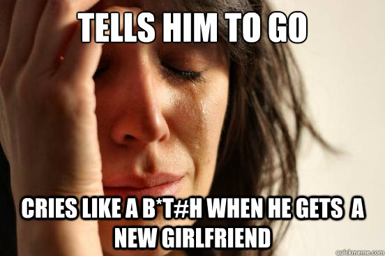 Tells him to go Cries like a B*t#h when he gets  a new Girlfriend  First World Problems