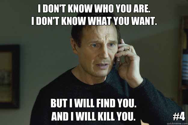 I don't know who you are.
I don't know what you want. But I will find you.
and I will kill you. #4 - I don't know who you are.
I don't know what you want. But I will find you.
and I will kill you. #4  Taken