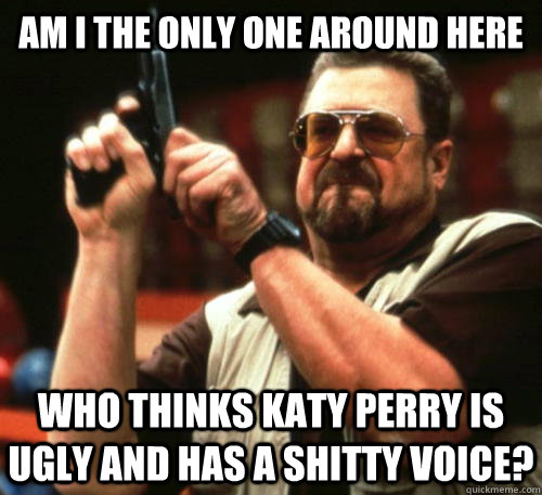 Am i the only one around here who thinks Katy Perry is ugly and has a shitty voice?  Am I The Only One Around Here