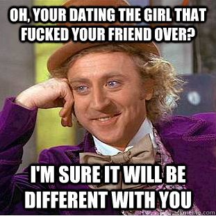 Oh, your dating the girl that fucked your friend over? I'm sure it will be different with you  Creepy Wonka