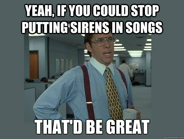 Yeah, if you could stop putting sirens in songs That'd be great - Yeah, if you could stop putting sirens in songs That'd be great  Office Space Lumbergh