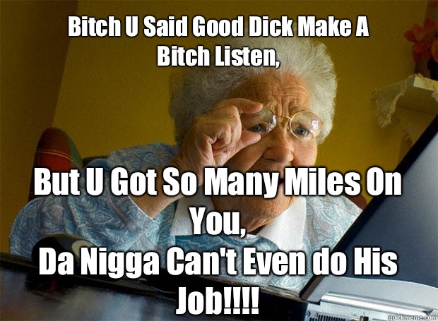Bitch U Said Good Dick Make A 
Bitch Listen, But U Got So Many Miles On You,
Da Nigga Can't Even do His Job!!!!    Grandma finds the Internet