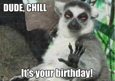 DUDE, CHILL
 It's your birthday!  