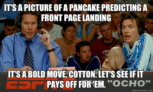 It's a picture of a pancake predicting a front page landing It's a bold move, Cotton. Let's see if it pays off for 'em.  Cotton Pepper
