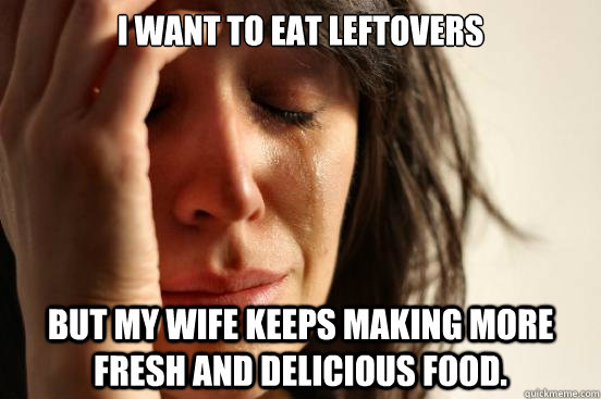 I want to eat leftovers  But my wife keeps making more fresh and delicious food.  First World Problems