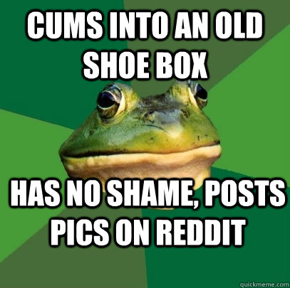 Cums into an old shoe box has no shame, posts pics on reddit - Cums into an old shoe box has no shame, posts pics on reddit  Foul Bachelor Frog