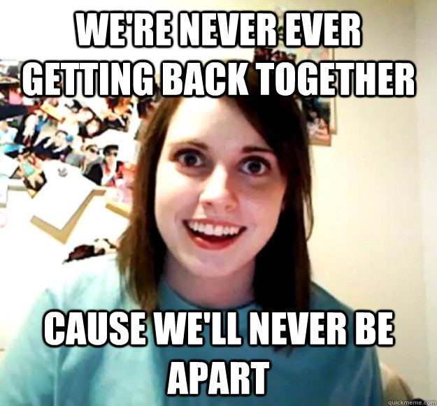 We're never ever getting back together Cause we'll never be apart  Overly Attached Girlfriend