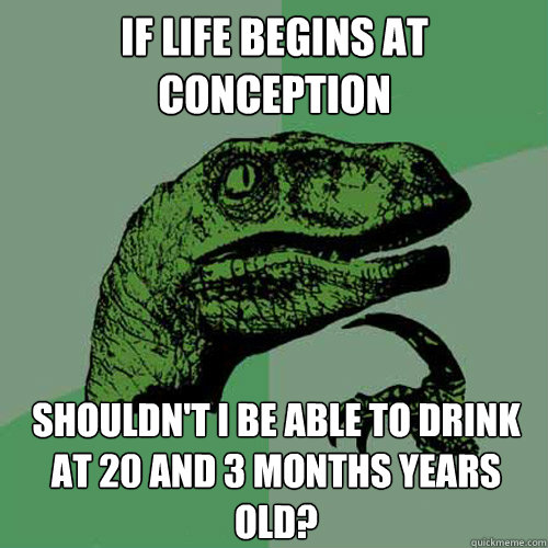 if life begins at conception shouldn't i be able to drink at 20 and 3 months years old?
  Philosoraptor