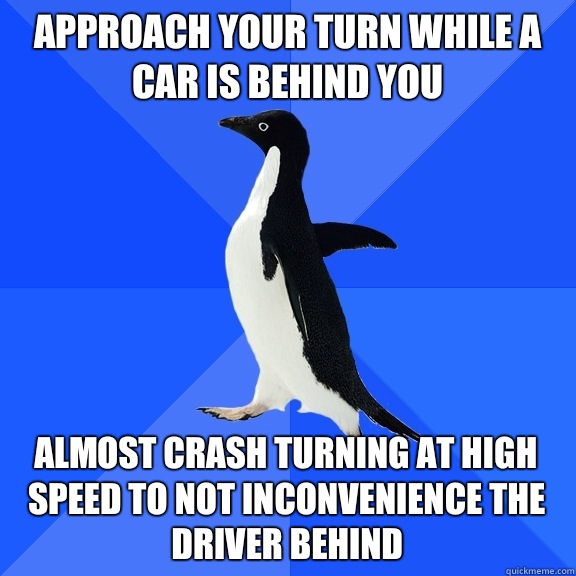 Approach your turn while a car is behind you Almost crash turning at high speed to not inconvenience the driver behind  Socially Awkward Penguin