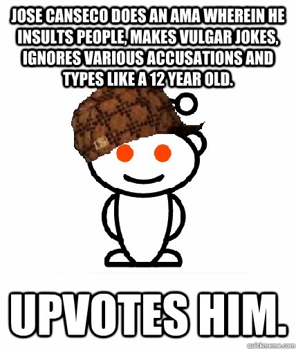 Jose Canseco does an ama wherein he insults people, makes vulgar jokes, ignores various accusations and types like a 12 year old. upvotes him.  Scumbag Reddit
