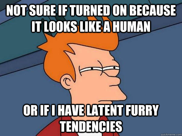 Not sure if turned on because it looks like a human Or if I have latent furry tendencies  Not sure Fry