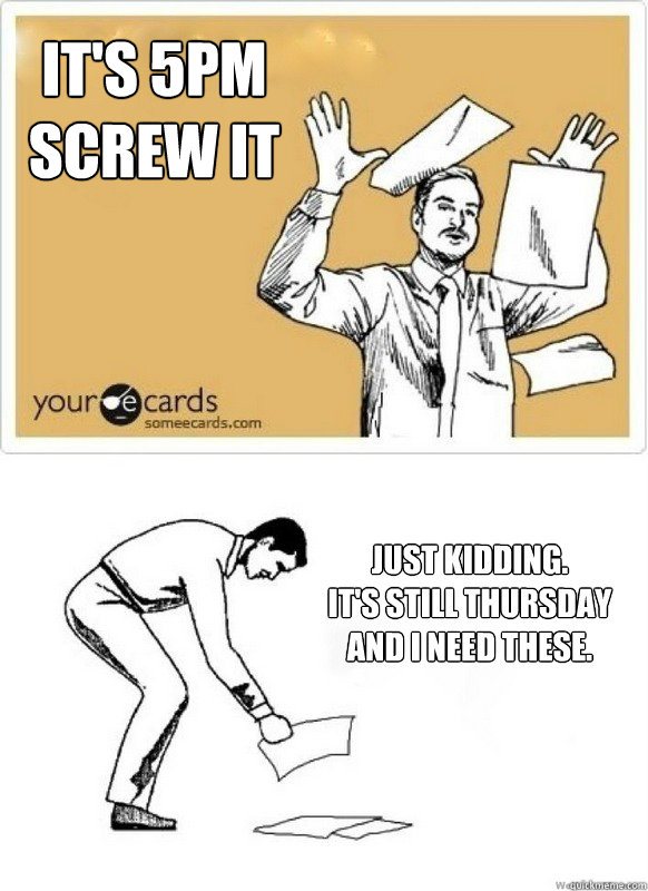 It's 5pm
Screw it Just kidding. 
It's still Thursday and I need these. - It's 5pm
Screw it Just kidding. 
It's still Thursday and I need these.  Still Thursday