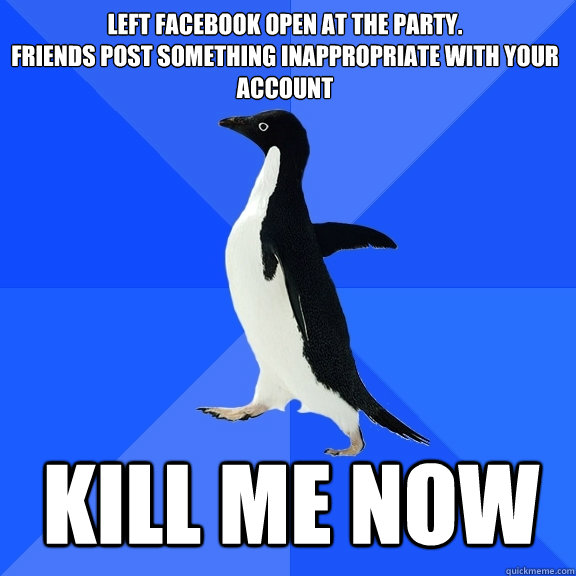 Left facebook open at the party. 
friends post something inappropriate with your account Kill ME NOW  Socially Awkward Penguin