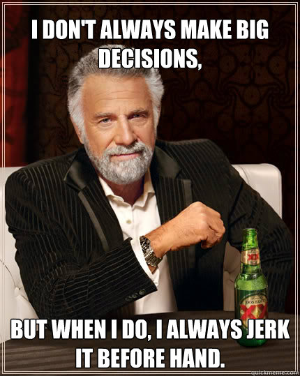 I don't always make big decisions,  but when i do, I always jerk it before hand.   Dos Equis man