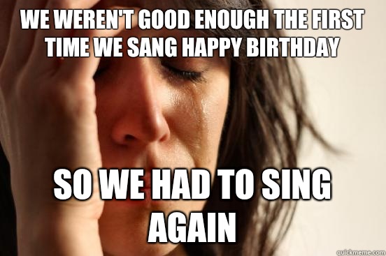 We weren't good enough the first time we sang happy birthday So we had to sing again  First World Problems