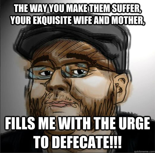 The way you make them suffer, your exquisite wife and mother, FILLS ME WITH THE URGE TO DEFECATE!!!  