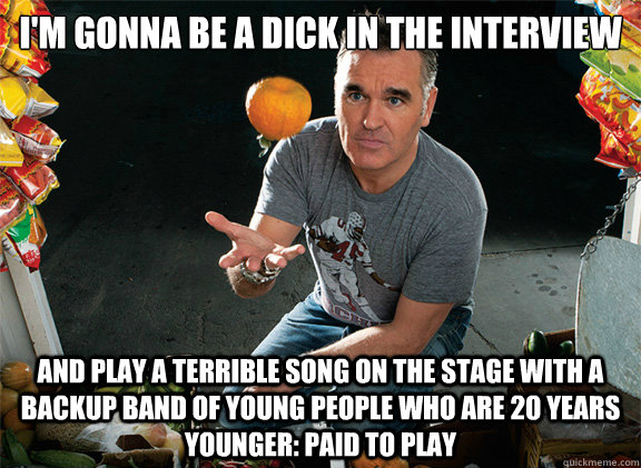 I'm gonna be a dick in the interview And play a terrible song on the stage with a backup band of young people who are 20 years younger: paid to play - I'm gonna be a dick in the interview And play a terrible song on the stage with a backup band of young people who are 20 years younger: paid to play  Scumbag Morrissey