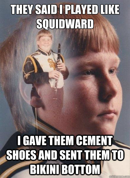 They said i played like squidward I gave them cement shoes and sent them to bikini bottom  PTSD Clarinet Boy