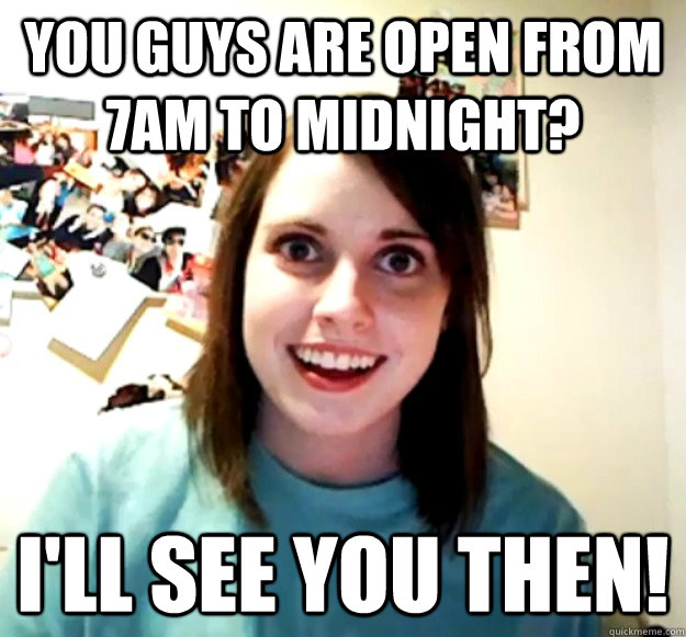 You guys are open from 7am to Midnight? I'll see you then!  Overly Attached Girlfriend