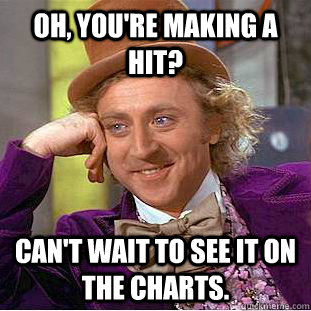 Oh, you're making a hit? Can't wait to see it on the charts.  Condescending Wonka